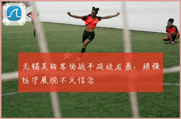 无锡吴钩客场战平延边龙鼎，顽强防守展现不灭信念