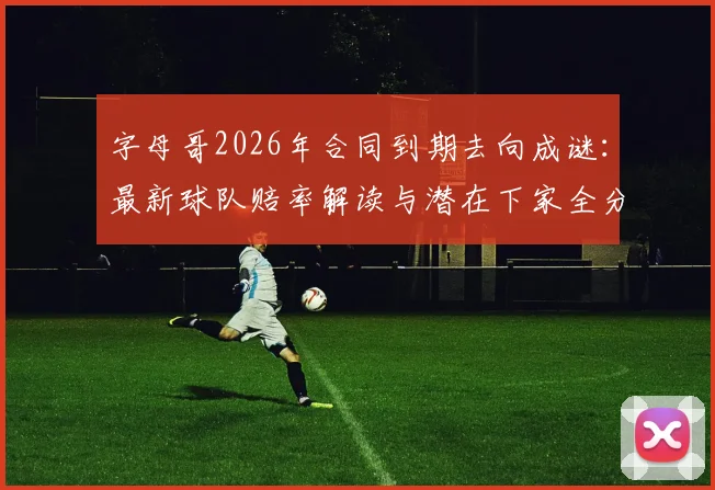 字母哥2026年合同到期去向成谜：最新球队赔率解读与潜在下家全分析