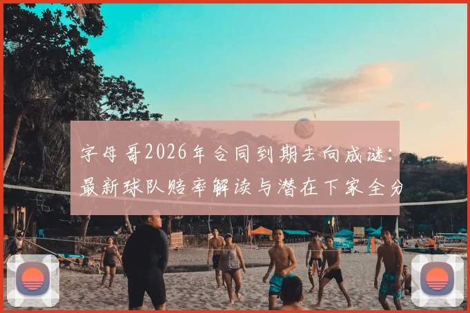 字母哥2026年合同到期去向成谜：最新球队赔率解读与潜在下家全分析