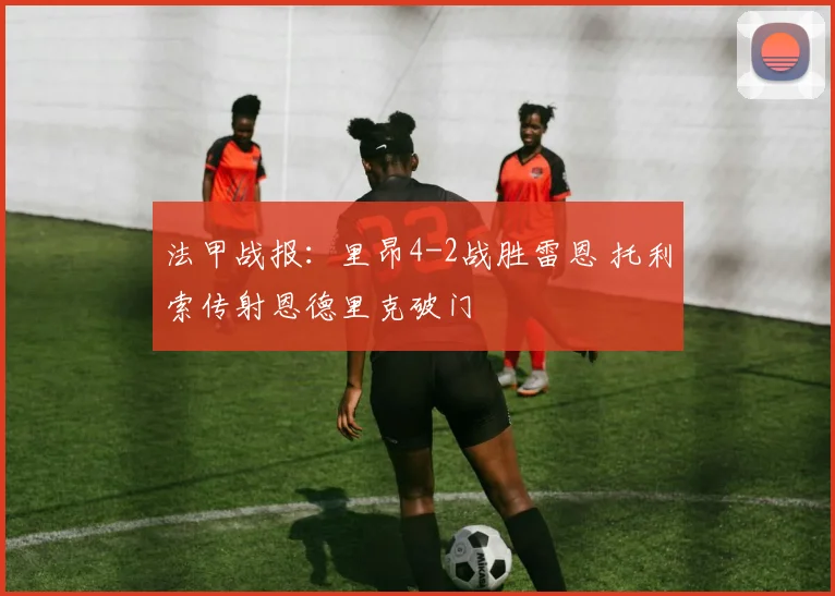 法甲战报：里昂4-2战胜雷恩 托利索传射恩德里克破门