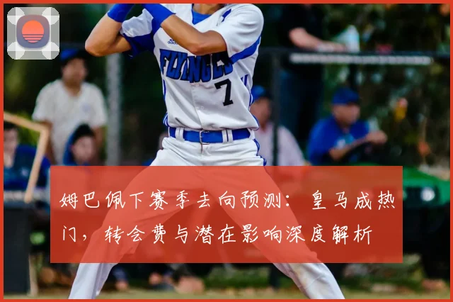 姆巴佩下赛季去向预测:皇马成热门,转会费与潜在影响深度解析